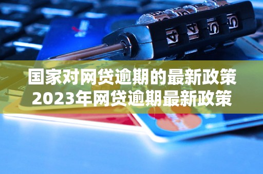 国家对网贷逾期的最新政策2023年网贷逾期最新政策解读