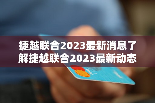 捷越联合2023最新消息了解捷越联合2023最新动态