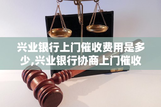 兴业银行上门催收费用是多少,兴业银行协商上门催收收费标准