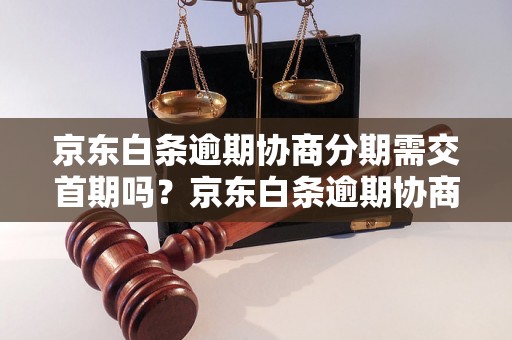 京东白条逾期协商分期需交首期吗？京东白条逾期协商分期的首期款项如何计算？