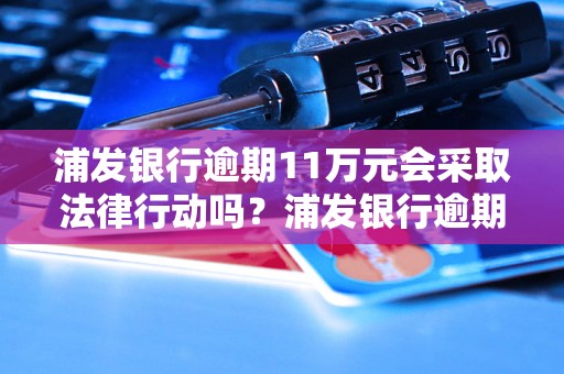 浦发银行逾期11万元会采取法律行动吗？浦发银行逾期借款11万元会被起诉吗？