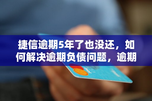 捷信逾期5年了也没还，如何解决逾期负债问题，逾期借款后果及处理方法