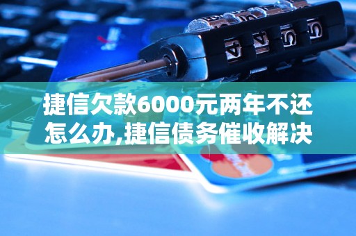 捷信欠款6000元两年不还怎么办,捷信债务催收解决方法