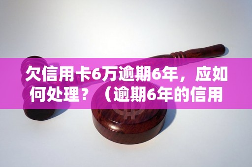 欠信用卡6万逾期6年，应如何处理？（逾期6年的信用卡还款解决方案）