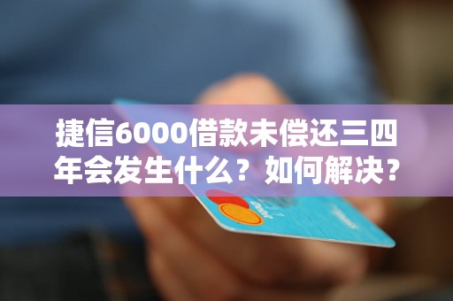 捷信6000借款未偿还三四年会发生什么？如何解决？