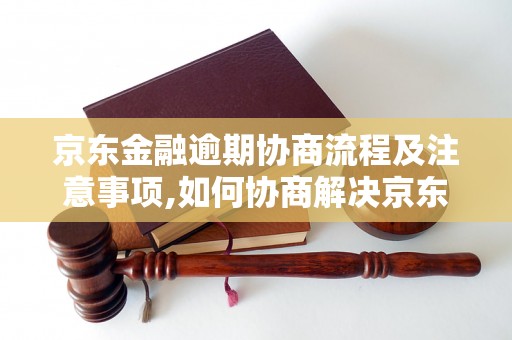 京东金融逾期协商流程及注意事项,如何协商解决京东金融逾期问题