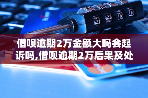 借呗逾期2万金额大吗会起诉吗,借呗逾期2万后果及处理方法