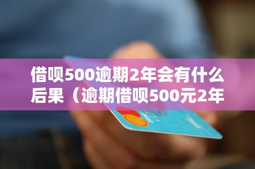 借呗500逾期2年会有什么后果（逾期借呗500元2年会怎么处理）