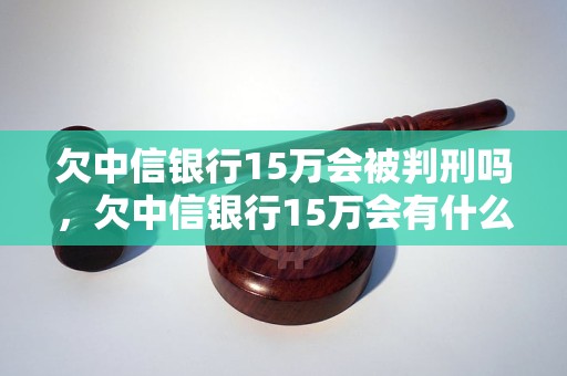 欠中信银行15万会被判刑吗，欠中信银行15万会有什么后果