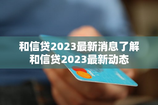 和信贷2023最新消息了解和信贷2023最新动态