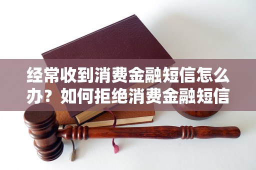 经常收到消费金融短信怎么办？如何拒绝消费金融短信？