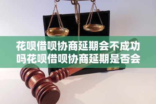 花呗借呗协商延期会不成功吗花呗借呗协商延期是否会成功