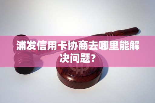 浦发信用卡协商去哪里能解决问题？