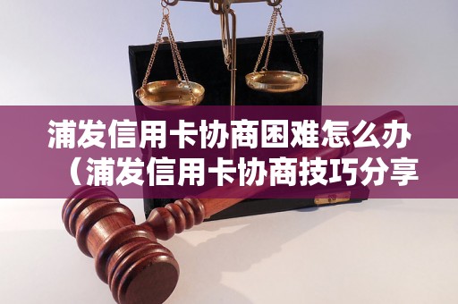 浦发信用卡协商困难怎么办（浦发信用卡协商技巧分享）