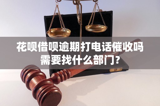 花呗借呗逾期打电话催收吗需要找什么部门？