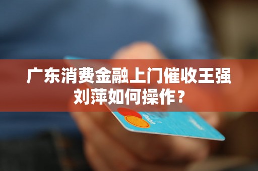 广东消费金融上门催收王强刘萍如何操作？