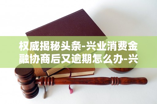 权威揭秘头条-兴业消费金融协商后又逾期怎么办-兴业消费金融起诉后怎么协商