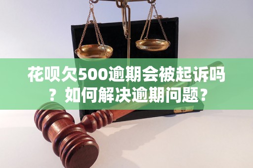 花呗欠500逾期会被起诉吗？如何解决逾期问题？