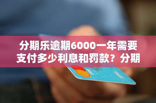 分期乐逾期6000一年需要支付多少利息和罚款？分期乐逾期6000一年后会有什么后果？