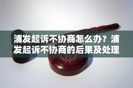 浦发起诉不协商怎么办？浦发起诉不协商的后果及处理方式