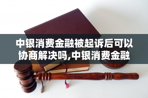 中银消费金融被起诉后可以协商解决吗,中银消费金融诉讼后的解决方法