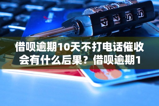 借呗逾期10天不打电话催收会有什么后果？借呗逾期10天后催收流程是怎样的？