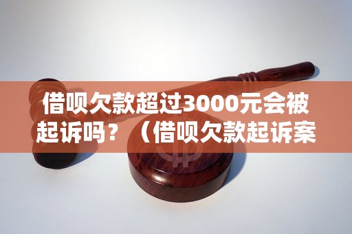 借呗欠款超过3000元会被起诉吗？（借呗欠款起诉案例分析）