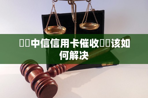 貴陽中信信用卡催收電話该如何解决