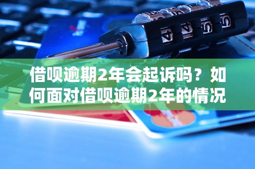 借呗逾期2年会起诉吗？如何面对借呗逾期2年的情况？