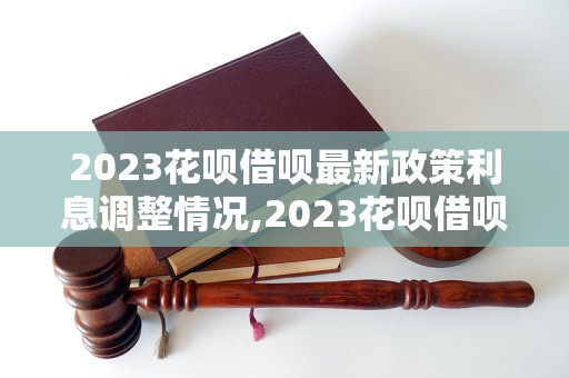 2023花呗借呗最新政策利息调整情况,2023花呗借呗最新利率变动分析