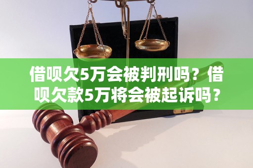 借呗欠5万会被判刑吗？借呗欠款5万将会被起诉吗？