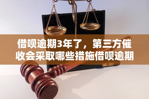 借呗逾期3年了，第三方催收会采取哪些措施借呗逾期3年后会有什么后果