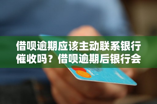 借呗逾期应该主动联系银行催收吗？借呗逾期后银行会采取哪些催收措施？