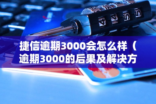 捷信逾期3000会怎么样（逾期3000的后果及解决方法）