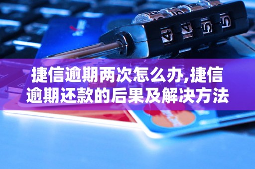 捷信逾期两次怎么办,捷信逾期还款的后果及解决方法