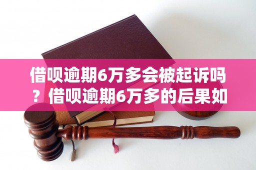 借呗逾期6万多会被起诉吗？借呗逾期6万多的后果如何处理？