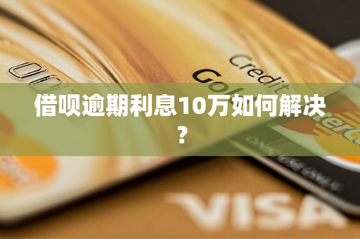 借呗逾期利息10万如何解决？