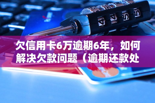 欠信用卡6万逾期6年，如何解决欠款问题（逾期还款处理方法详解）