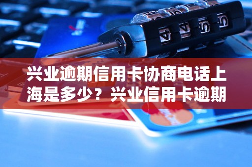 兴业逾期信用卡协商电话上海是多少？兴业信用卡逾期协商怎么办理？