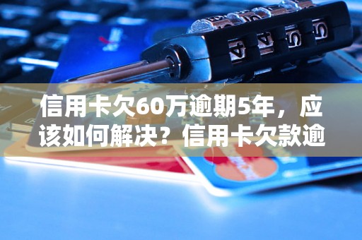 信用卡欠60万逾期5年，应该如何解决？信用卡欠款逾期处理方法解析