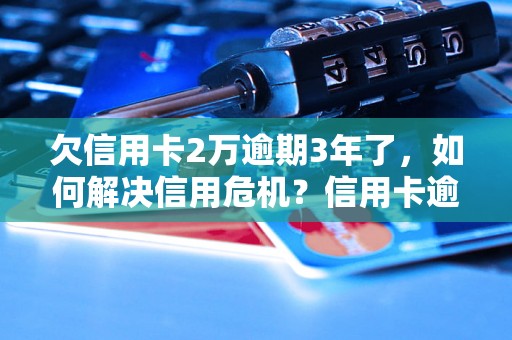 欠信用卡2万逾期3年了，如何解决信用危机？信用卡逾期费用如何计算？