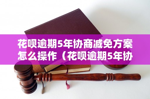 花呗逾期5年协商减免方案怎么操作（花呗逾期5年协商减免步骤）