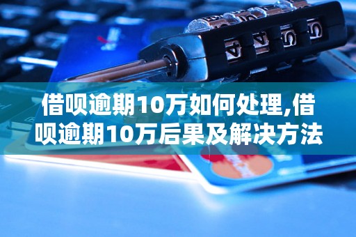 借呗逾期10万如何处理,借呗逾期10万后果及解决方法