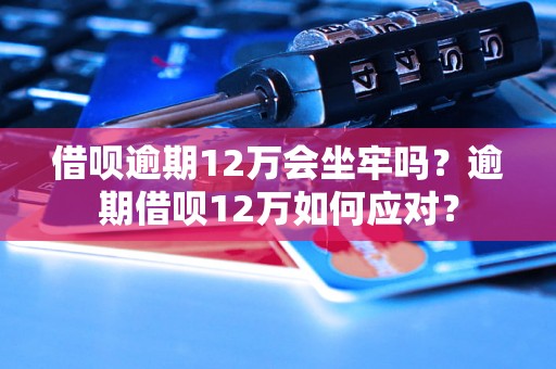 借呗逾期12万会坐牢吗？逾期借呗12万如何应对？