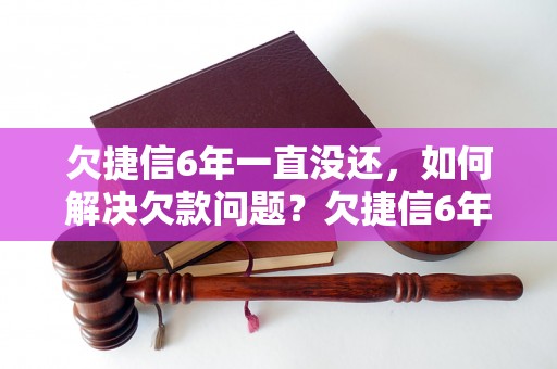 欠捷信6年一直没还，如何解决欠款问题？欠捷信6年逾期未还，会有什么后果？