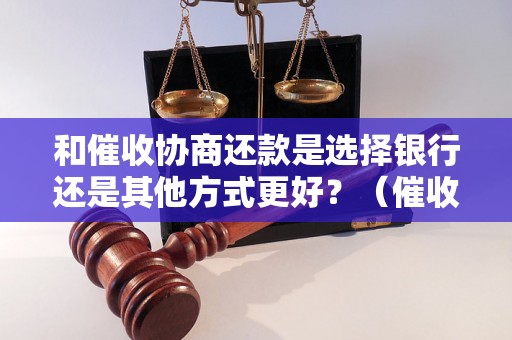 和催收协商还款是选择银行还是其他方式更好？（催收还款方式对比分析）