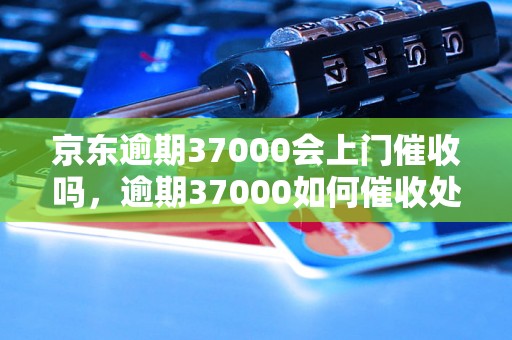 京东逾期37000会上门催收吗，逾期37000如何催收处理