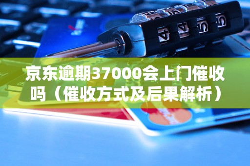 京东逾期37000会上门催收吗（催收方式及后果解析）