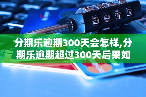 分期乐逾期300天会怎样,分期乐逾期超过300天后果如何