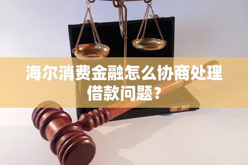 海尔消费金融怎么协商处理借款问题？